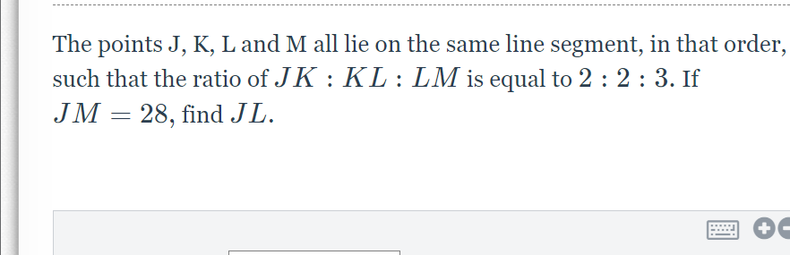 The points J, K, L and M all lie on the same line segment, in that order,
such that the ratio of JK : KL : LM is equal to 2 : 2: 3. If
JM = 28, find JL.
