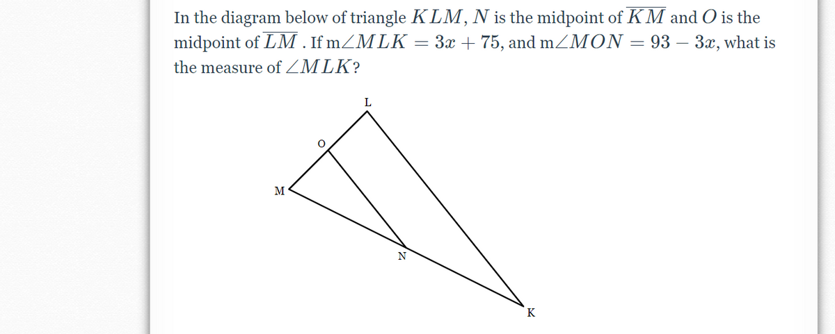 In the diagram below of triangle KLM, N is the midpoint of KM and O is the
midpoint of LM . If mZMLK
3x + 75, and mZMON = 93 – 3x, what is
the measure of ZMLK?
L
M
K
