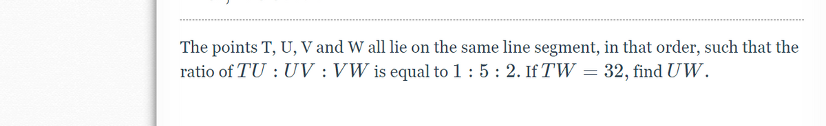 ### Educational Transcript

**Problem:**

The points \( T \), \( U \), \( V \), and \( W \) all lie on the same line segment, in that order, such that the ratio of \( TU : UV : VW \) is equal to \( 1 : 5 : 2 \). If \( TW = 32 \), find \( UW \).

**Solution Explanation:**

To solve this problem, observe the given ratio \( TU : UV : VW = 1 : 5 : 2 \). Let the lengths be represented as:

- \( TU = x \)
- \( UV = 5x \)
- \( VW = 2x \)

Since \( TW \) is the total length from point \( T \) to point \( W \), we have:
\[ TW = TU + UV + VW \]

Substitute the lengths in terms of \( x \):
\[ TW = x + 5x + 2x \]

Combine the terms to simplify:
\[ TW = 8x \]

We know from the problem statement that \( TW = 32 \). Set up the equation:
\[ 8x = 32 \]

Solve for \( x \):
\[ x = \frac{32}{8} \]
\[ x = 4 \]

Now we need to find \( UW \):
\[ UW = UV + VW = 5x + 2x = 7x \]

Substitute \( x \) with 4:
\[ UW = 7 \times 4 = 28 \]

So, \( UW \) is 28 units.