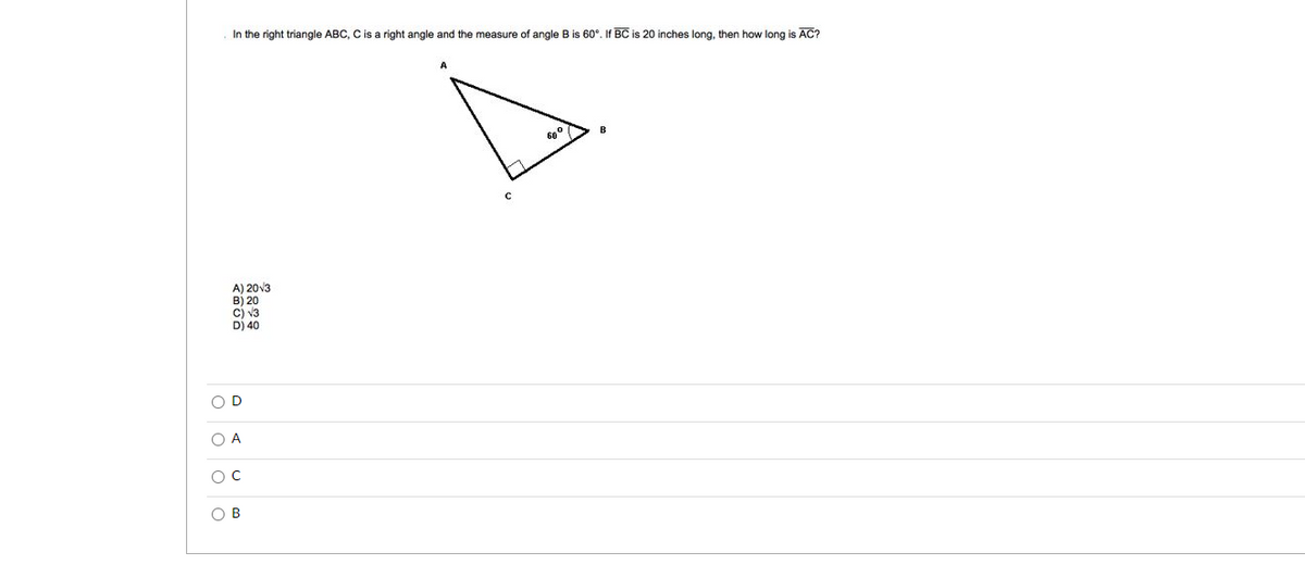 In the right triangle ABC, C is a right angle and the measure
angle B is 60°. If BC is 20 inches long, then how long is AC?
A) 20v3
B) 20
cj v3
D) 40
O D
O A
O B
