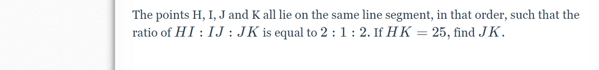 **Problem Statement:**

The points H, I, J, and K all lie on the same line segment, in that order, such that the ratio of \( H I : I J : J K \) is equal to \( 2 : 1 : 2 \). If \( H K = 25 \), find \( J K \).

**Solution:**

1. **Understanding the Problem:**
    - We are given four points on a line segment: H, I, J, and K.
    - The ratio of the line segments \( H I \), \( I J \), and \( J K \) is 2:1:2.
    - The total length \( H K \) is 25 units.

2. **Approach:**
    - Let the lengths \( H I \), \( I J \), and \( J K \) be represented as \( 2x \), \( x \), and \( 2x \) respectively, based on the given ratio.

3. **Setting up the Equation:**
    - According to the problem, the total length \( H K = 2x + x + 2x = 5x \).
    - We are given that \( H K = 25 \).

4. **Solving for \( x \):**
    - \( 5x = 25 \)
    - \( x = 25 / 5 \)
    - \( x = 5 \)

5. **Finding \( J K \):**
    - The length \( J K = 2x = 2 \times 5 = 10 \).

**Final Answer:**
\( J K = 10 \)

This approach ensures that the given conditions are satisfied, and the lengths are proportional to the given ratio.