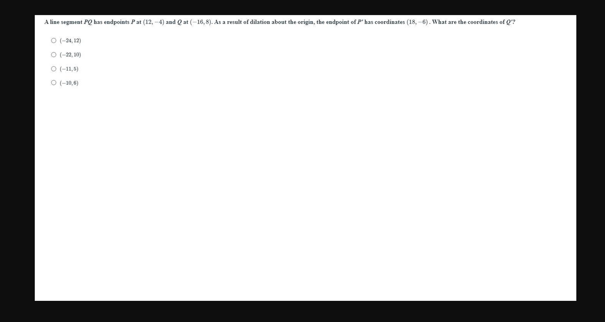 A line segment PQ has endpoints P at (12, -4) and Q at (-16, 8). As a result of dilation about the origin, the endpoint of P' has coordinates (18, -6). What are the coordinates of Q'?
O (-24, 12)
O (-22, 10)
O (-11,5)
O (-10,6)
