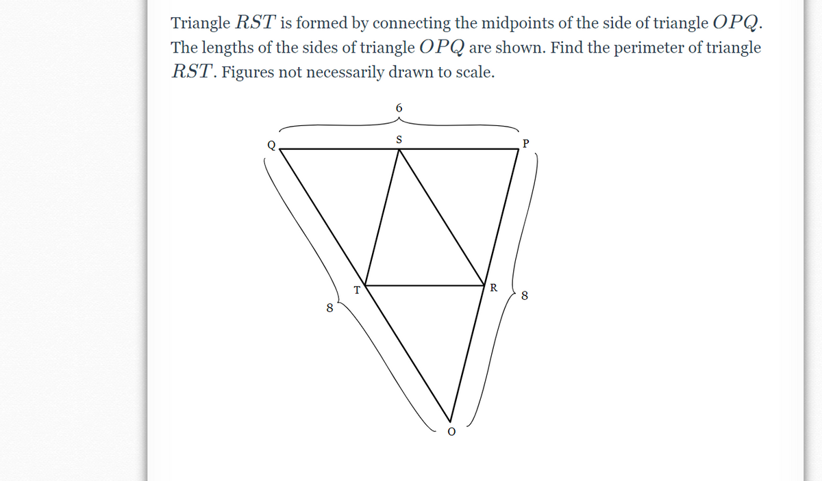 Triangle RST is formed by connecting the midpoints of the side of triangle OPQ.
The lengths of the sides of triangle OPQ are shown. Find the perimeter of triangle
RST. Figures not necessarily drawn to scale.
S
8
