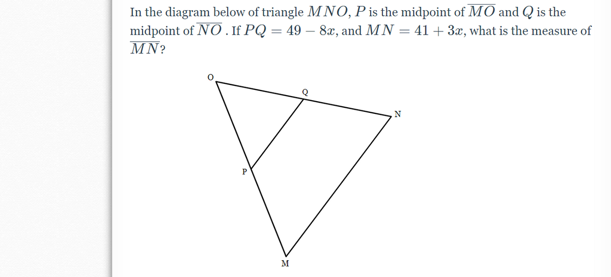 In the diagram below of triangle MNO, P is the midpoint of MO and Q is the
midpoint of NO. If PQ = 49 – 8x, and MN = 41 + 3x, what is the measure of
MN?
N
P
M
