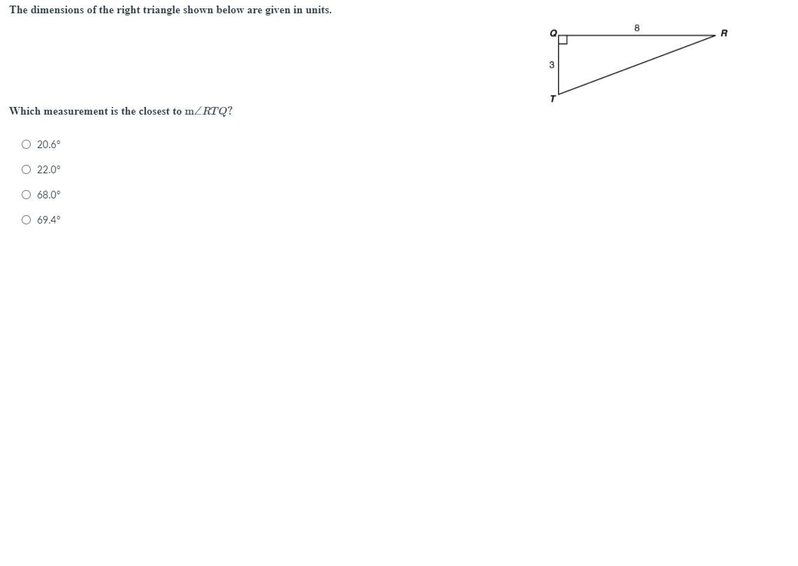 The dimensions of the right triangle shown below are given in units.
8
Q
3
Which measurement is the closest to mRTQ?
O 20.6°
O 22.0°
O 68.0°
O 69.4°
