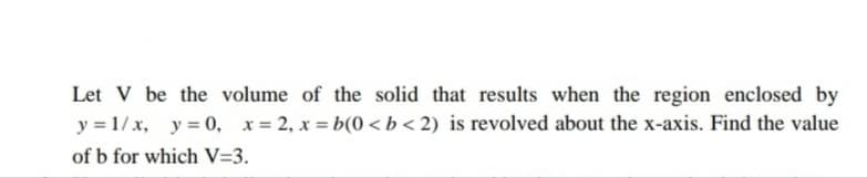 Let V be the volume of the solid that results when the region enclosed by
y = 1/x, y = 0, x= 2, x = b(0 < b < 2) is revolved about the x-axis. Find the value
of b for which V=3.
