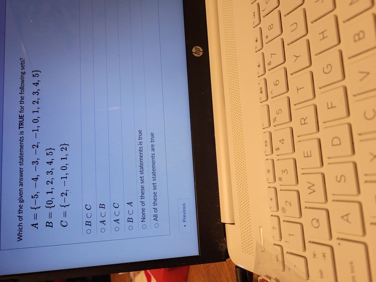 esc
노주
Which of the given answer statements is TRUE for the following sets?
A = {-5, -4, -3, -2, -1, 0, 1, 2, 3, 4, 5}
B = {0, 1, 2, 3, 4, 5}
C = {-2, -1, 0, 1, 2}
CO B C C
COACB
CO ACC
OBCA
None of these set statements is true
O All of these set statements are true
< Previous
?
2
*
#
W
3
S
t4 101
$
E
4
%
R
5
F
T
G
V
hp
Y
*
H
B
