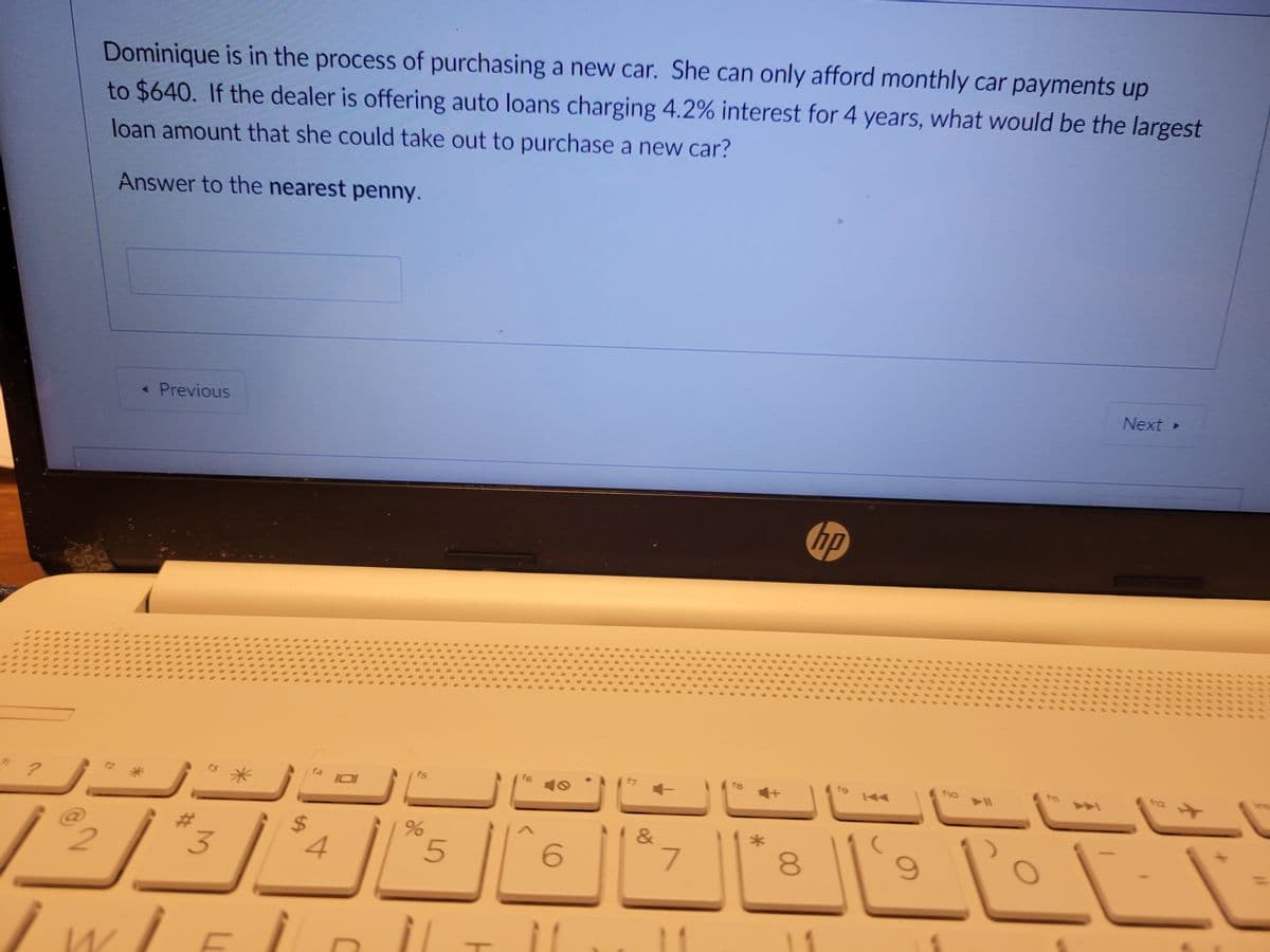 ?
@2
Las
Dominique is in the process of purchasing a new car. She can only afford monthly car payments up
to $640. If the dealer is offering auto loans charging 4.2% interest for 4 years, what would be the largest
loan amount that she could take out to purchase a new car?
Answer to the nearest penny.
f2
Previous
$3
WIE
f4
4
IOI
fs
%
5
T
f6
6
11
&
7
fa
8
G
11
fg
fio
9
A
Next >
تا شاء
112
*