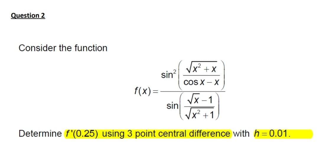 Question 2
Consider the function
+ X
sin?
COS X- X
f(x) =
Vx-1
sin
Vx +1
Determine f'(0.25) using 3 point central difference with h = 0.01.
