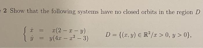 2 Show that the following systems have no closed orbits in the region D
x(2 x-y)
y(4x – a? – 3)
D = {(r, y) E R2/x> 0, y > 0},
%3D
-
