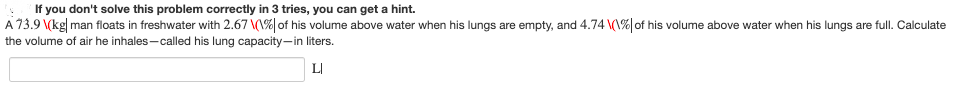 If you don't solve this problem correctly in 3 tries, you can get a hint.
A 73.9 \(kg man floats in freshwater with 2.67 \(\% of his volume above water when his lungs are empty, and 4.74 (1% of his volume above water when his lungs are full. Calculate
the volume of air he inhales-called his lung capacity-in liters.
LI
