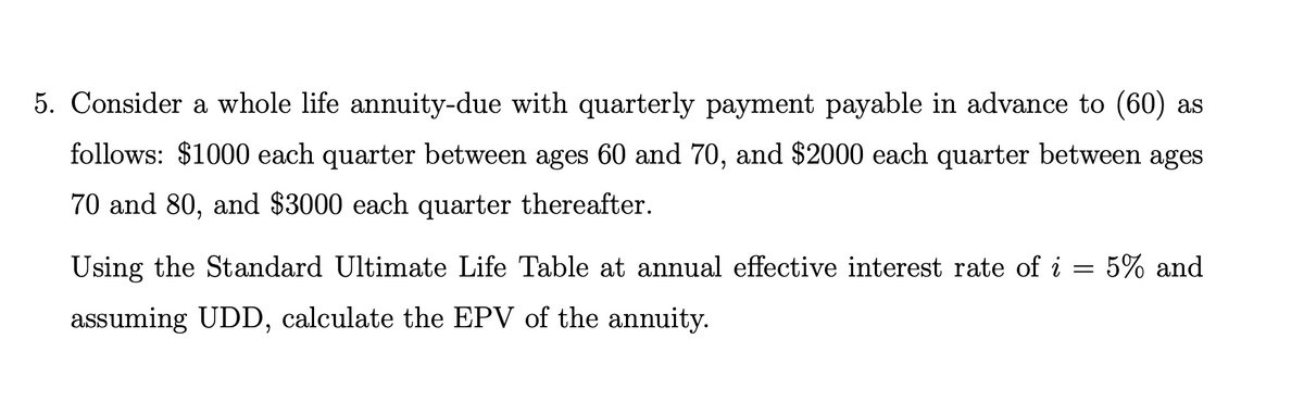 5. Consider a whole life annuity-due with quarterly payment payable in advance to (60) as
follows: $1000 each quarter between ages 60 and 70, and $2000 each quarter between ages
70 and 80, and $3000 each quarter thereafter.
Using the Standard Ultimate Life Table at annual effective interest rate of i
5% and
assuming UDD, calculate the EPV of the annuity.
