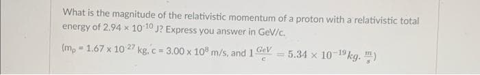 What is the magnitude of the relativistic momentum of a proton with a relativistic total
energy of 2.94 x 10 10 J? Express you answer in Ge/c.
(m, = 1.67 x 10 27 kg. c= 3.00 x 10° m/s, and 1e = 5.34 x 10-1kg. ")
GeV
%3D
