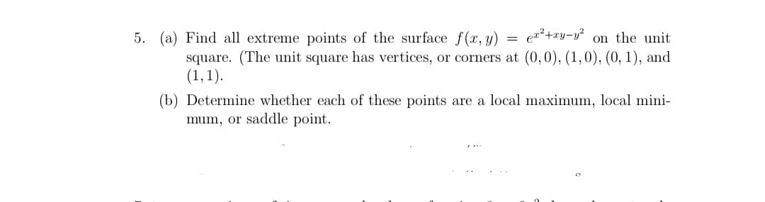 5. (a) Find all extreme points of the surface f(x, y)
en²+xy-y? on the unit
square. (The unit square has vertices, or corners at (0,0), (1,0), (0, 1), and
(1,1).
(b) Determine whether each of these points are a local maximum, local mini-
mum, or saddle point.
