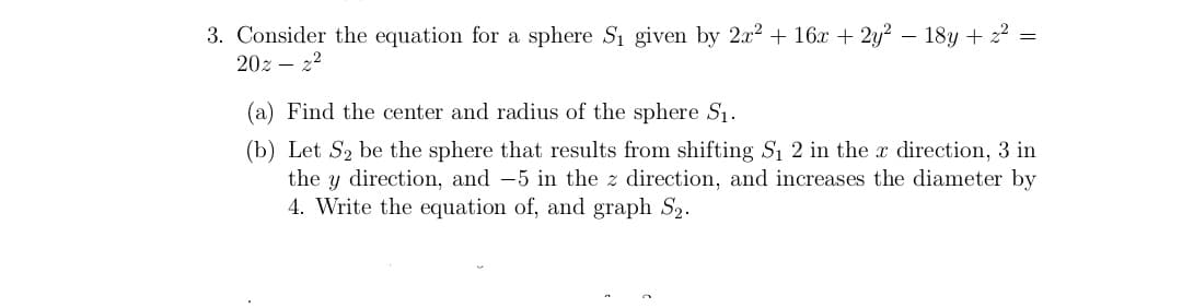 3. Consider the equation for a sphere Si given by 2x2 + 16x + 2y? – 18y + 2² =
20z – 22
(a) Find the center and radius of the sphere S1.
(b) Let S2 be the sphere that results from shifting S1 2 in the x direction, 3 in
the y direction, and -5 in the z direction, and increases the diameter by
4. Write the equation of, and graph S2.
