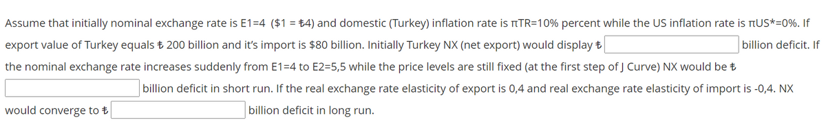 Assume that initially nominal exchange rate is E1=4 ($1 = ±4) and domestic (Turkey) inflation rate is TTR=10% percent while the US inflation rate is tUS*=0%. If
%3D
export value of Turkey equals ± 200 billion and it's import is $80 billion. Initially Turkey NX (net export) would display t
billion deficit. If
the nominal exchange rate increases suddenly from E1=4 to E2=5,5 while the price levels are still fixed (at the first step of J Curve) NX would be t
billion deficit in short run. If the real exchange rate elasticity of export is 0,4 and real exchange rate elasticity of import is -0,4. NX
would converge to t
billion deficit in long run.
