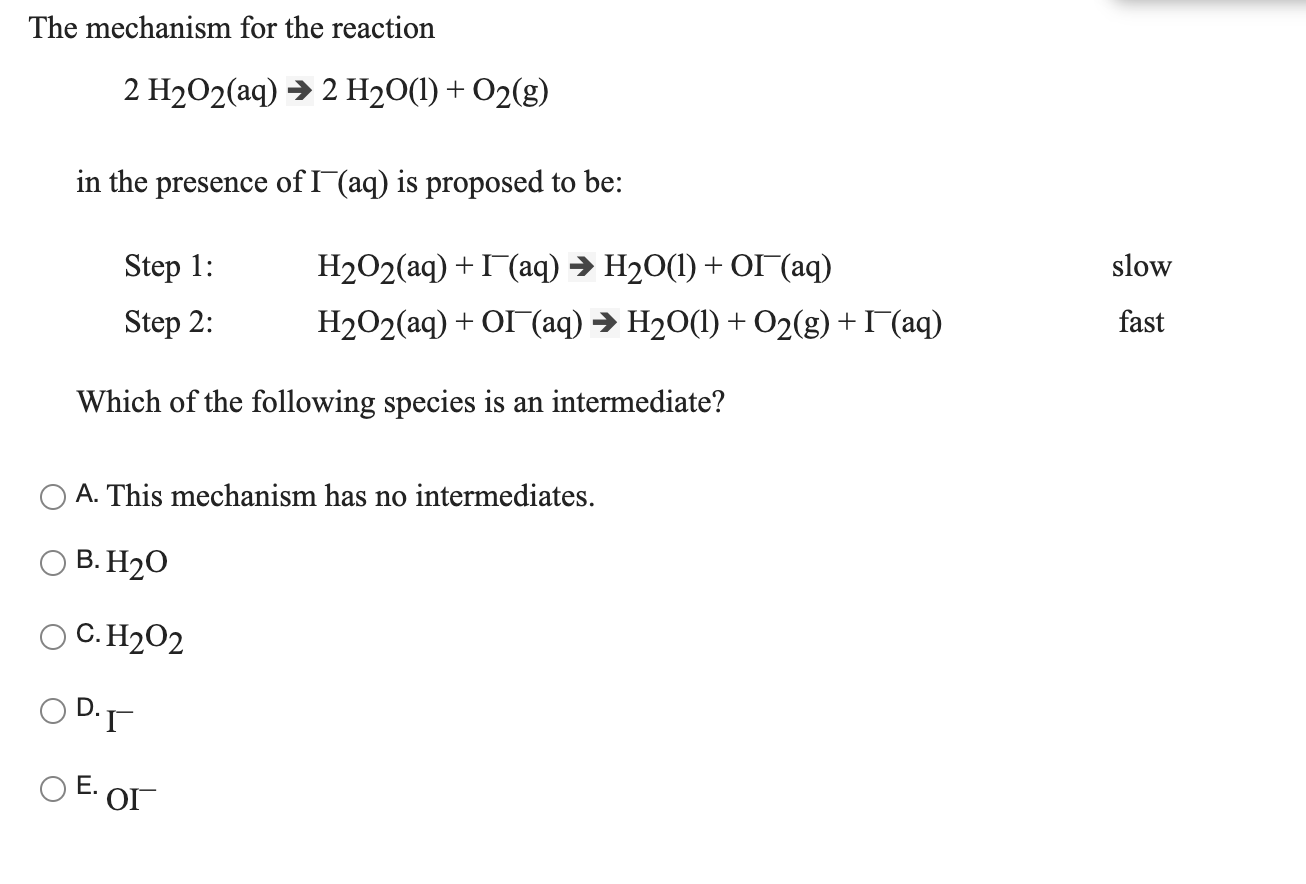 The mechanism for the reaction
2 H2O2(aq) → 2 H2O(1) + O2(g)
in the presence of I (aq) is proposed to be:
Step 1:
Н202(аq) + Г(аq) > H20() + ОГ(аq)
slow
Step 2:
H2O2(aq) + OI (aq) → H20(1) + O2(g) +I (aq)
fast
Which of the following species is an intermediate?
A. This mechanism has no intermediates.
B. H20
O C. H202
O D-
O E. O
