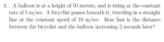 4. . A balloon is at a height of 50 meters, and is rising at the constant
rate of 5 m/sec. A bicyclist passes beneath it, traveling in a straight
line at the constant speed of 10 m/sec. How fast is the distance
between the bicyclist and the balloon increasing 2 seconds later?
