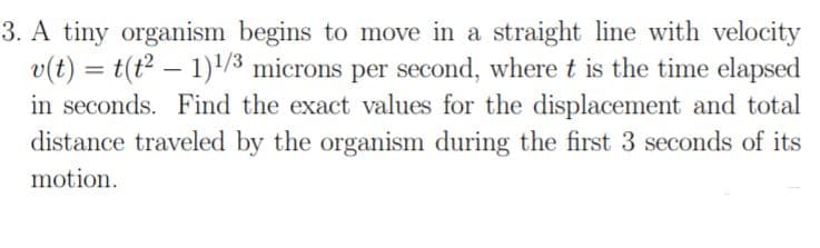 3. A tiny organism begins to move in a straight line with velocity
v(t) = t(t? – 1)/3 microns per second, where t is the time elapsed
in seconds. Find the exact values for the displacement and total
distance traveled by the organism during the first 3 seconds of its
%3D
motion.
