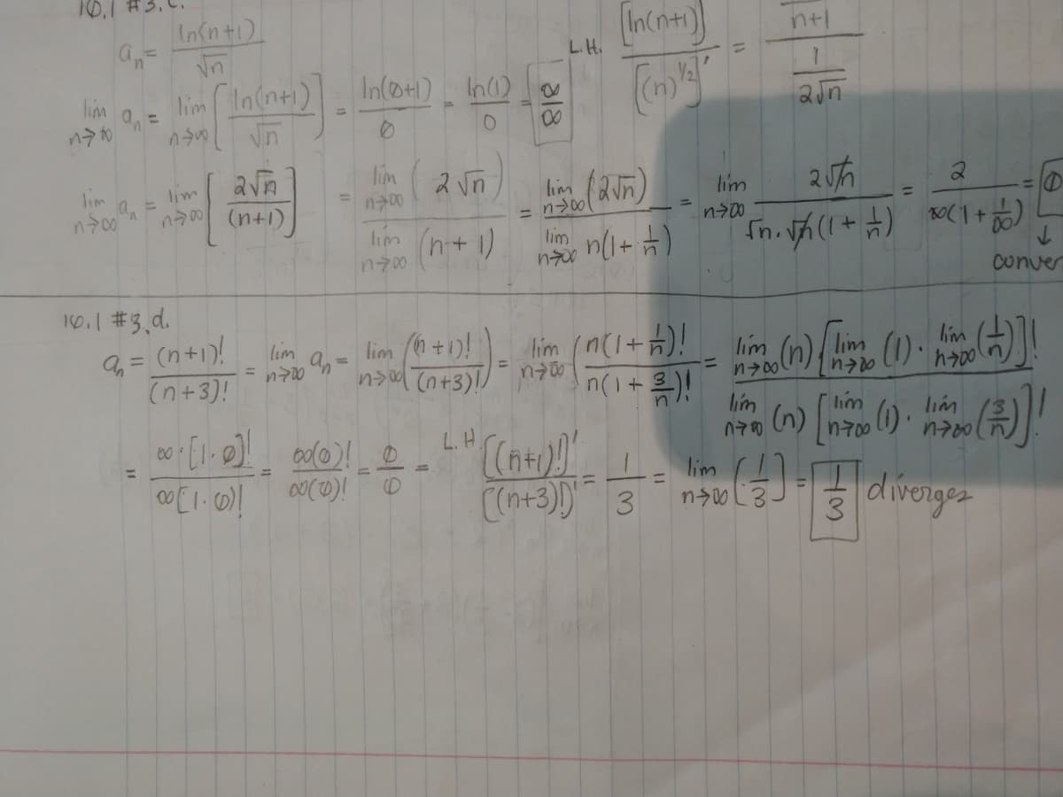 10.1
In(n+1)
(In(ne)
ntl
L.H.
lim In(n+1)
In(@+1) In)
lim
00
lim
n00
2 vn
lim
lim
lim
%3D
%3D
(n+1)
lim n+ 1)
n700
lim
conver
10.1 #3 d.
(n+1)!
lim +1)!
ns (n+3)!!
lim (n(1+)!
lim
lim
lim
lim
%3D
%3D
(n+3)!
n(1+
lim
lim
(n) n ).
lin A
L. H.
n700
00
%3D
diverges
(D
CCn+3)) 3
3.
