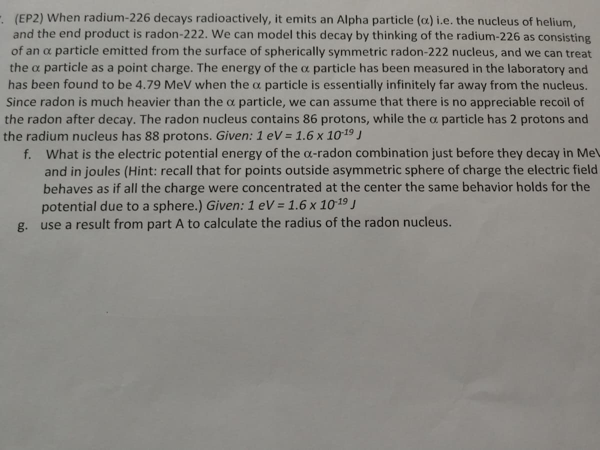 - (EP2) When radium-226 decays radioactively, it emits an Alpha particle (a) i.e. the nucleus of helium,
and the end product is radon-222. We can model this decay by thinking of the radium-226 as consisting
of an a particle emitted from the surface of spherically symmetric radon-222 nucleus, and we can treat
the a particle as a point charge. The energy of the a particle has been measured in the laboratory and
has been found to be 4.79 MeV when the a particle is essentially infinitely far away from the nucleus.
Since radon is much heavier than the a particle, we can assume that there is no appreciable recoil of
the radon after decay. The radon nucleus contains 86 protons, while the a particle has 2 protons and
the radium nucleus has 88 protons. Given: 1 eV = 1.6 x 10-19 J
What is the electric potential energy of the c-radon combination just before they decay in Me\
and in joules (Hint: recall that for points outside asymmetric sphere of charge the electric field
behaves as if all the charge were concentrated at the center the same behavior holds for the
f.
potential due to a sphere.) Given: 1 eV = 1.6 x 10-19 J
g. use a result from part A to calculate the radius of the radon nucleus.
