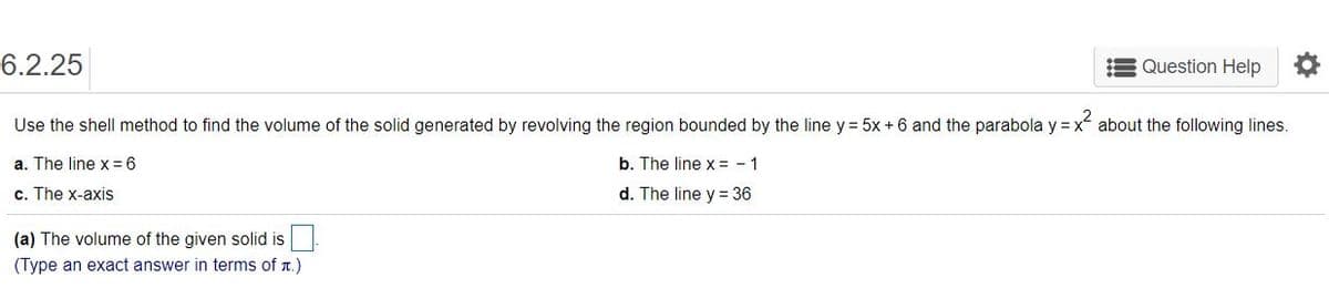 6.2.25
Question Help
Use the shell method to find the volume of the solid generated by revolving the region bounded by the line y = 5x + 6 and the parabola y = x about the following lines.
a. The line x = 6
b. The line x = - 1
c. The x-axis
d. The line y = 36
(a) The volume of the given solid is
(Type an exact answer in terms of r.)
