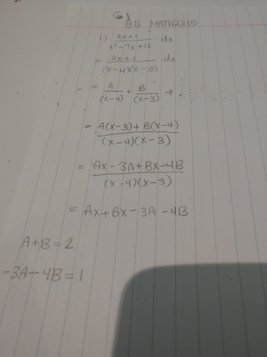 85 MATHR215
2x+1
dx
x2-7x +12
2x+1
Xー4(X-3
(Xー)(メ-3)
ACX-3)+ B(X-4)
てメー4)CX-3)
Ax-3A+Bx-HB
%3D
(x -4)(x-3)
= Ax+Bx-3A - 4B
A+B= 2
-3A-4B=1
