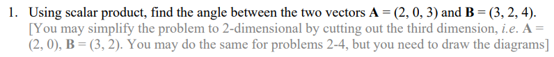 1. Using scalar product, find the angle between the two vectors A = (2, 0, 3) and B = (3, 2, 4).
[You may simplify the problem to 2-dimensional by cutting out the third dimension, i.e. A =
(2, 0), B = (3, 2). You may do the same for problems 2-4, but you need to draw the diagrams]
