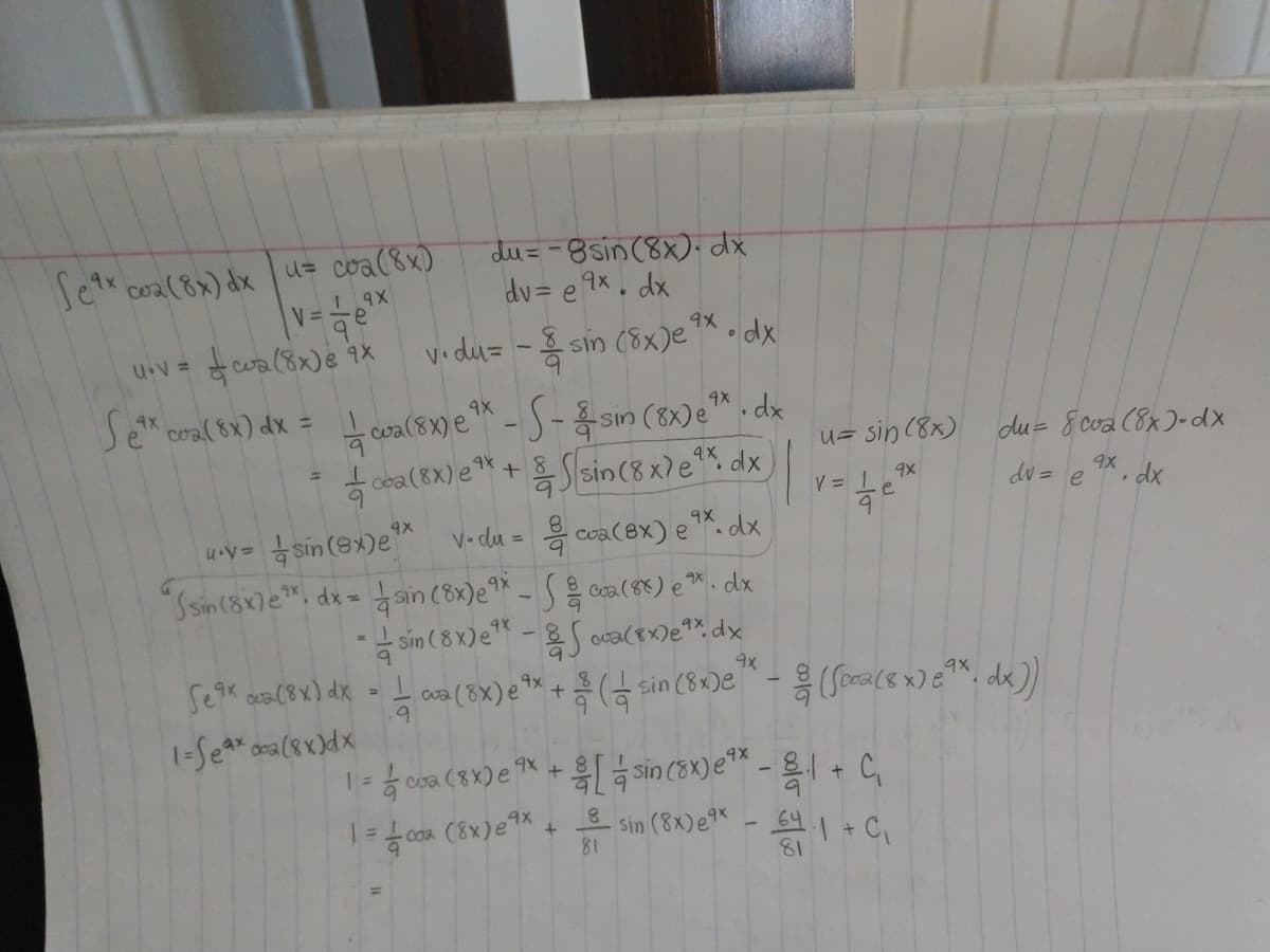 Jet coa(8x) dxu= coa(8x)
du= -8sin (8x).dx
dv= e 9x, dx
cwa (8x)e i%
vidu= - sin (8x)e
U.V =
*-S- sin (8x)e™.dx
f cea(EX) e* + Slsin(8 x) e*% dx
Se" coal t) dx = coa(s1) e ™ - S- & sn (x)e™ . dx
4X
4X
u= sin (8x)
du= 8 cva (8x)-dx
ax, dx
dv = e
V = 1
e
sín (8x)e v- du = coa(ex) e*. dx
ain (8x)e** - S ca(8) e ™. dx
sin (8 x)e -S oca(8x)e*%,dx
4X
9X
"Ssin(8x7e", dx =
4X
Seak ca(8x) dx = cua (8X) e ** +
9.
하 (금 sin (SxDe
coa
1- f.0om (8x)e + sin (BN) e - 1+ C,
81
81
