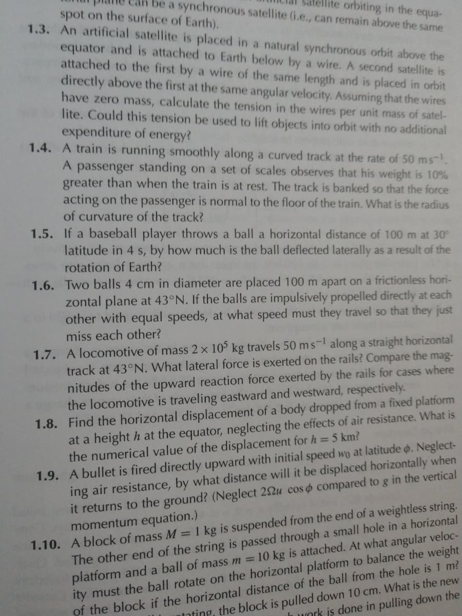 lite orbiting in the equa-
be a synchronous satellite (i.e., can remain above the same
spot on the surface of Earth).
1.3. An artificial satellite is placed in a natural synchronous orbit above the
equator and is attached to Earth below by a wire. A second satellite is
attached to the first by a wire of the same length and is placed in orbit
directly above the first at the same angular velocity. Assuming that the wires
have zero mass, calculate the tension in the wires per unit mass of satel-
lite. Could this tension be used to lift objects into orbit with no additional
expenditure of energy?
1.4. A train is running smoothly along a curved track at the rate of 50 ms-.
A passenger standing on a set of scales observes that his weight is 10%
greater than when the train is at rest. The track is banked so that the force
acting on the passenger is normal to the floor of the train. What is the radius
of curvature of the track?
1.5. If a baseball player throws a ball a horizontal distance of 100 m at 30°
latitude in 4 s, by how much is the ball deflected laterally as a result of the
rotation of Earth?
1.6. Two balls 4 cm in diameter are placed 100 m apart on a frictionless hori-
zontal plane at 43°N. If the balls are impulsively propelled directly at each
other with equal speeds, at what speed must they travel so that they just
miss each other?
1.7. A locomotive of mass 2 x 105 kg travels 50 ms-l along a straight horizontal
track at 43°N. What lateral force is exerted on the rails? Compare the mag-
nitudes of the upward reaction force exerted by the rails for cases where
the locomotive is traveling eastward and westward, respectively.
1.8. Find the horizontal displacement of a body dropped from a fixed platform
at a height h at the equator, neglecting the effects of air resistance. What is
the numerical value of the displacement for h = 5 km?
1.9. A bullet is fired directly upward with initial speed wo at latitude o. Neglect-
ing air resistance, by what distance will it be displaced horizontally when
it returns to the ground? (Neglect 22u cos o compared to g in the vertical
momentum equation.)
1.10. A block of mass M =1 kg is suspended from the end of a weightless string.
The other end of the string is passed through a small hole in a horizontal
platform and a ball of mass m = 10 kg is attached. At what angular veloc-
ity must the ball rotate on the horizontal platform to balance the weight
of the block if the horizontal distance of the ball from the hole is 1 m?
ntating, the block is pulled down 10 cm. What is the new
Work is done in pulling down the
