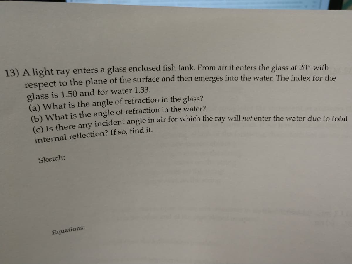 13) A light ray enters a glass enclosed fish tank. From air it enters the glass at 20° with
respect to the plane of the surface and then emerges into the water. The index for the
glass is 1.50 and for water 1.33.
(a) What is the angle of refraction in the glass?
(b) What is the angle of refraction in the water?
O ls there any incident angle in air for which the ray will not enter the water due to total
internal reflection? If so, find it.
Sketch:
Equations:
