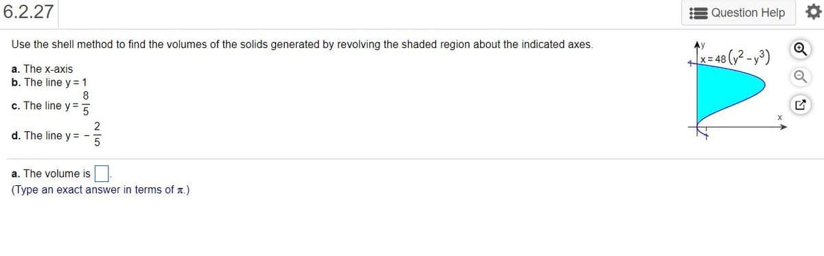 6.2.27
Question Help
Use the shell method to find the volumes of the solids generated by revolving the shaded region about the indicated axes.
T= 48 (,2 --³)
a. The x-axis
b. The line y = 1
8
c. The line y= 5
2
d. The line y =
a. The volume is
(Type an exact answer in terms of r.)

