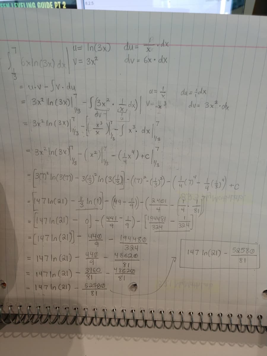 8.25
FELLEVELING GUIDE PT 2
idx
d= In(3x) du= de.
6xIn(3x) dx V= 3x²
xp -x9 = Ap
= uV - Jv. du
- v-
3x? In (3x)| -S3xt
du = fdx
du= 3x? dx
V=
13
3x In (3X)|
/3
-AP
dx
3x-In(3v)"
+C
/3
/3
2401
4
4
81
441-
F194481
зач
324
194480
324
48620
81
486200
81
[147In (21))- H
147 In(21)
52580
440
147 In (21)-
81
%3D
14기n(al)
3960
81
147 In (21)
52580
81
