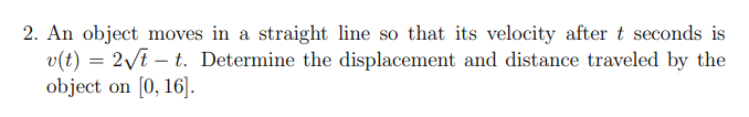 2. An object moves in a straight line so that its velocity after t seconds is
v(t) = 2/t – t. Determine the displacement and distance traveled by the
object on [0, 16].
