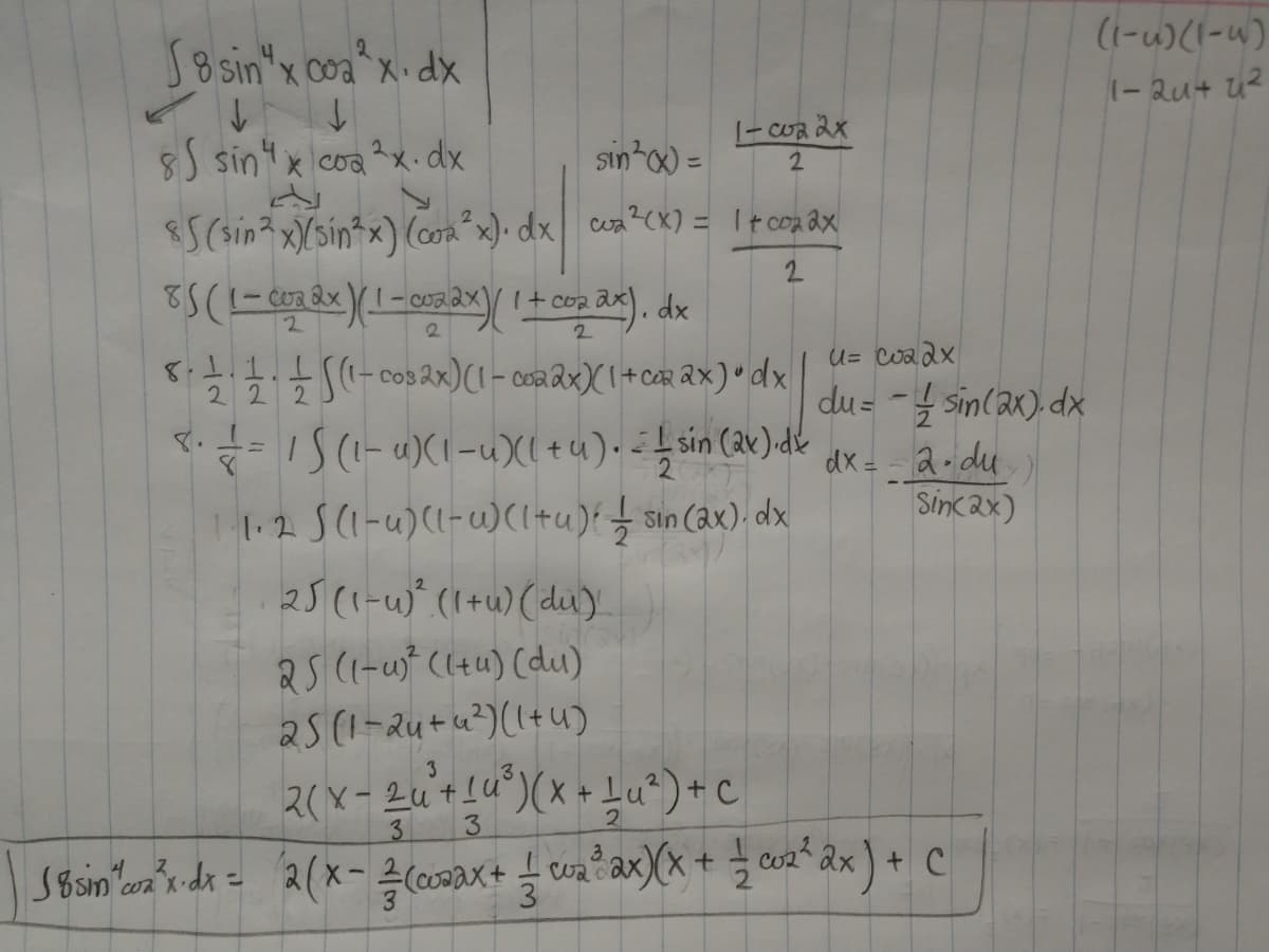 S8 sin"x coa^x•dx
(1-u)(I-u)
1-Qu+ u2
|- Cwa 2x
8) sint x coa?x.dx
sin x) =
S(sin? x)(sin*x) (com x)• dx cea?CK) = Ttcoa Qx
%3D
2.
8.1.1.1
222
U= Coadx
du = - sin(ax). dx
dx = a-du
Sincax)
cos ax)(1- coa Qx)( 1+ cr ax) " dx
IS(-4)(1-u)X( +u). sin (2x)dk
1.2 S(1-u)(1-)(1+u){ cax). dx
8.
25(1-u)" (1+u) (diu)
25 (1-wf ((tu) (du)
a5(1-Qu+u?) ((+u)
3
3
3.
SBsin'an'r dr = 2(x- (coDax+ cax)(x + co2 âx ) + c
Coa
%3D
