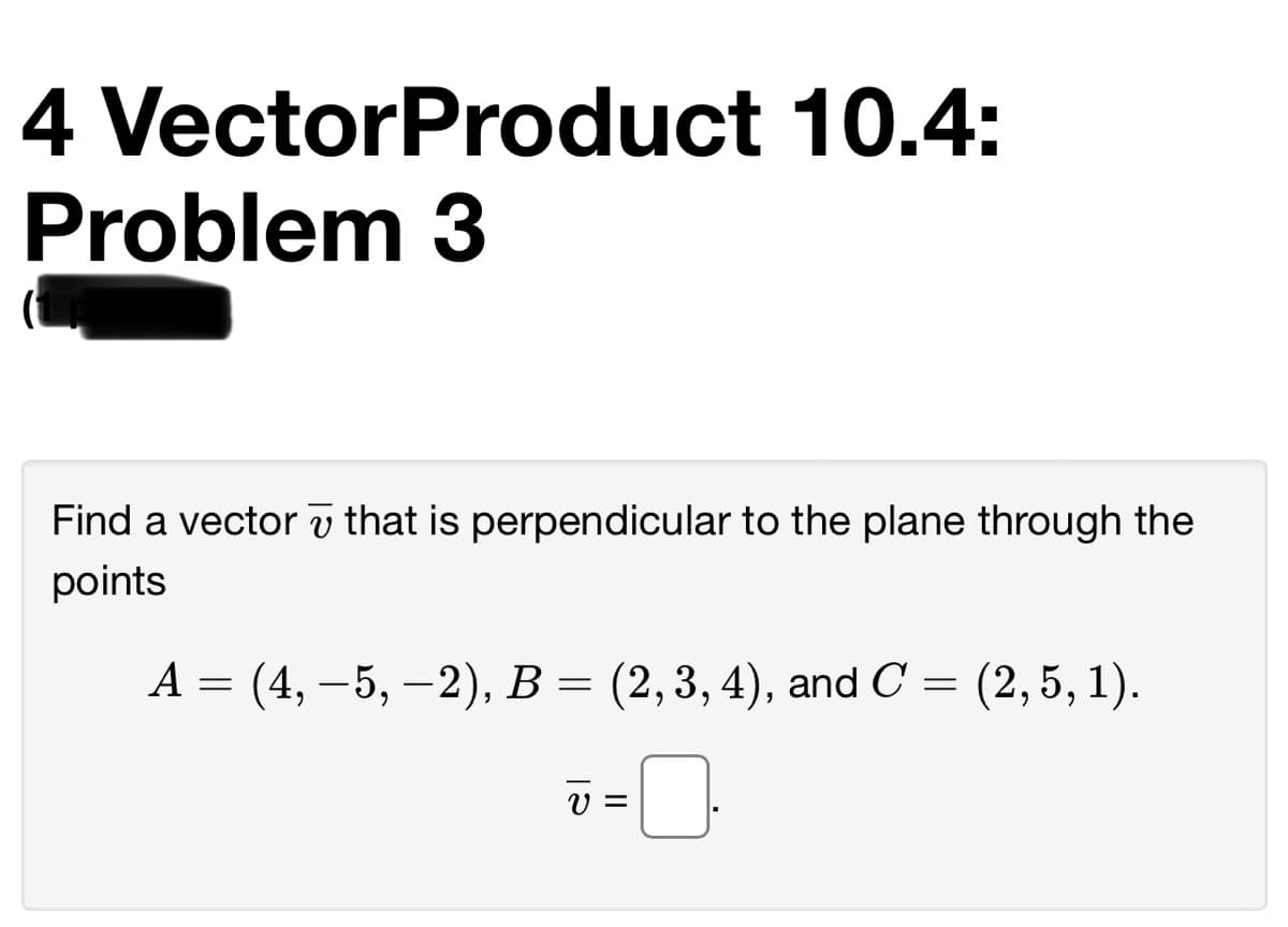 4 VectorProduct 10.4:
Problem 3
Find a vector v that is perpendicular to the plane through the
points
А 3 (4, —5, —2), В — (2,3, 4), and C 3 (2, 5, 1).
V =
