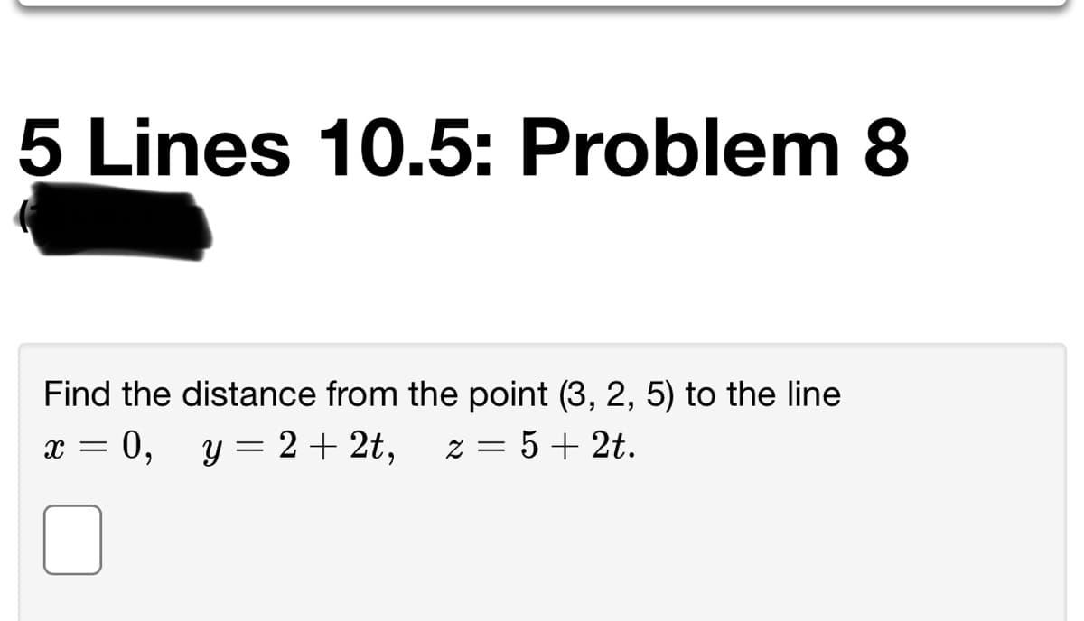 5 Lines 10.5: Problem 8
Find the distance from the point (3, 2, 5) to the line
x = 0, y = 2+ 2t,
z = 5+ 2t.
%3D
