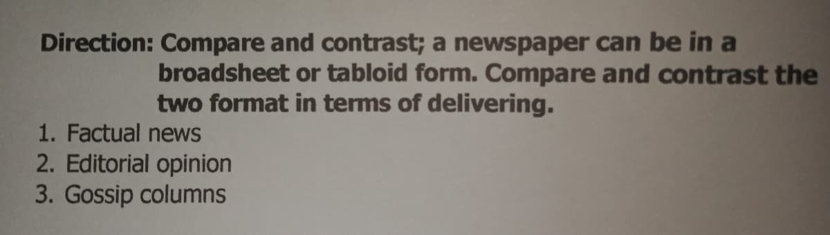 Direction: Compare and contrast; a newspaper can be in a
broadsheet or tabloid form. Compare and contrast the
two format in terms of delivering.
1. Factual news
2. Editorial opinion
3. Gossip columns
