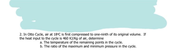 2. In Otto Cycle, air at 18°C is first compressed to one-ninth of its original volume. If
the heat input to the cycle is 460 KJ/Kg of air, determine
a. The temperature of the remaining points in the cycle.
b. The ratio of the maximum and minimum pressure in the cycle.
