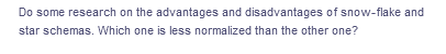 Do some research on the advantages and disadvantages of snow-flake and
star schemas. Which one is less normalized than the other one?