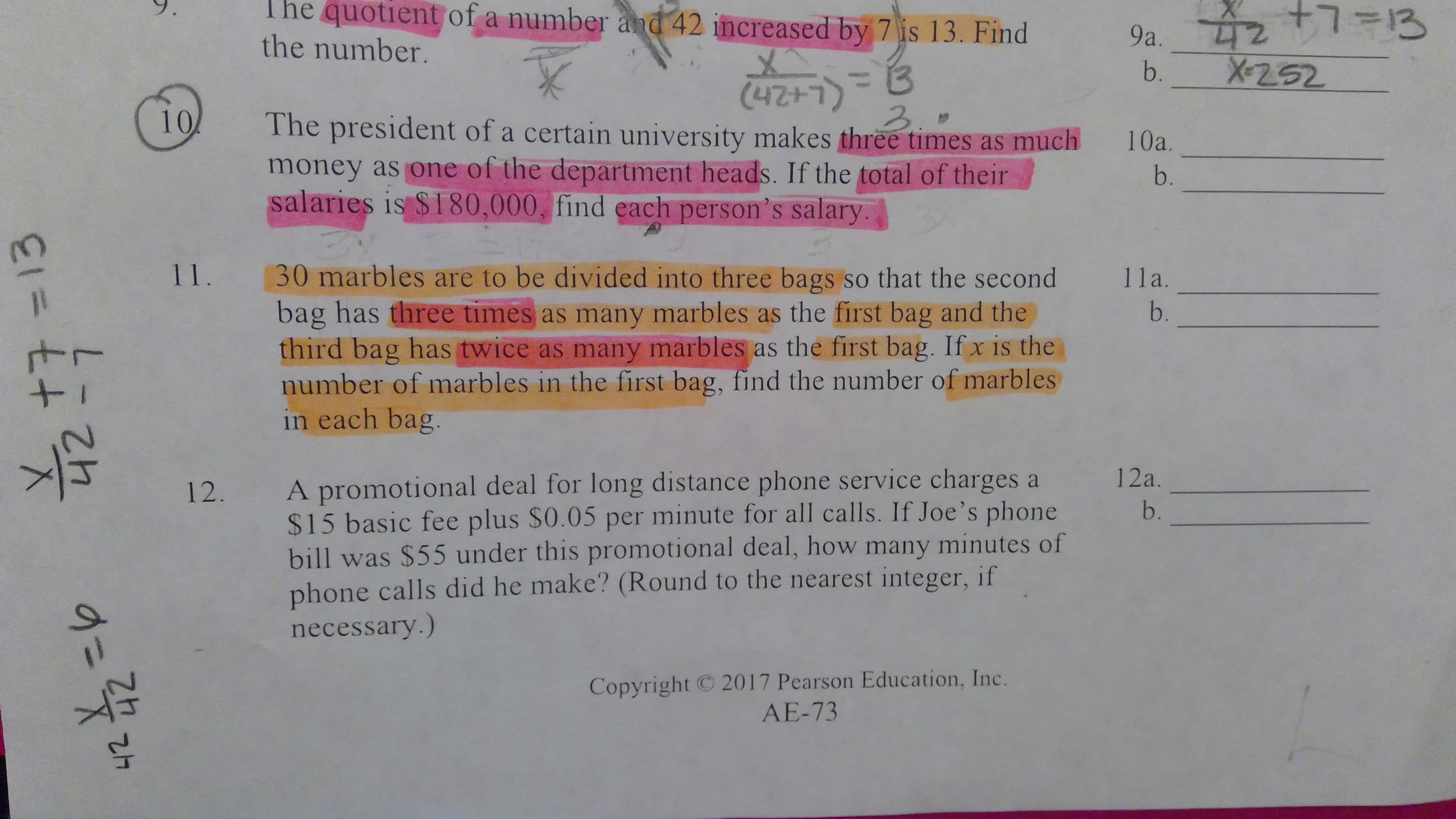 9a z +7=13
X-252
The quotient of a number and 42 increased by 7 is 13. Find
the number.
b.
(L+247)
money as one of the department heads. If the total of their
salaries is $180,000, find each person's salary.
3.0
10
The president of a certain university makes three times as much
10a.
b.
3.
11.
30 marbles are to be divided into three bags so that the second
bag has three times as many marbles as the first bag and the
third bag has twice as many marbles as the first bag. If x is the
number of marbles in the first bag, find the number of marbles
in each bag.
11a.
b.
A promotional deal for long distance phone service charges a
$15 basic fee plus $0.05 per minute for all calls. If Joe's phone
bill was $55 under this promotional deal, how many minutes of
phone calls did he make? (Round to the nearest integer, if
necessary.)
12a.
12.
b.
2017 Pearson Education, Inc.
Copyright
AE-73
313
