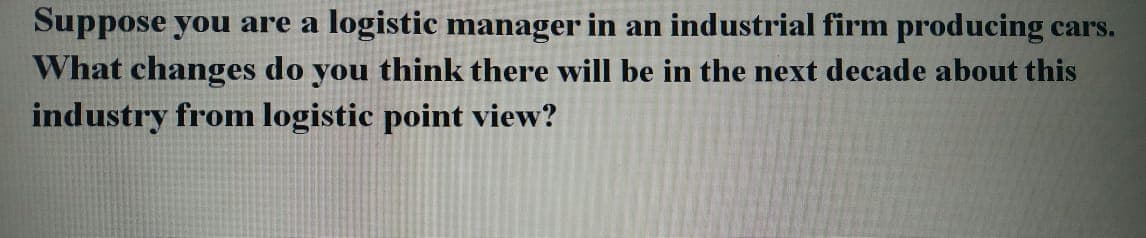 Suppose you are a logistic manager in an industrial firm producing cars.
What changes do you think there will be in the next decade about this
industry from logistic point view?
