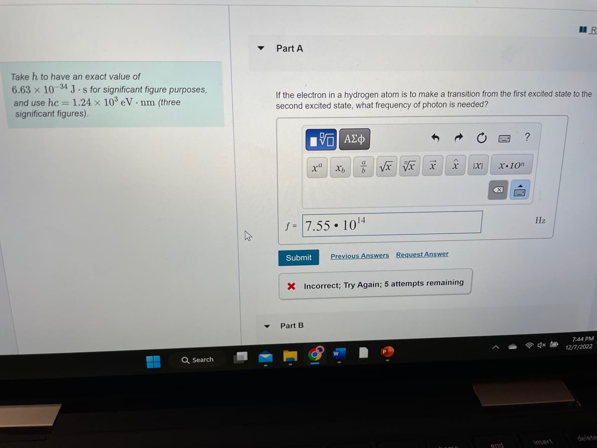Take h to have an exact value of
6.63 x 10-34 J-s for significant figure purposes,
and use hc = 1.24 x 10³ eV nm (three
significant figures).
Q Search
Part A
If the electron in a hydrogen atom is to make a transition from the first excited state to the
second excited state, what frequency of photon is needed?
5| ΑΣΦ
xa
Xb
Part B
a
b
f= 7.55 10¹4
√x vx
X
Submit Previous Answers Request Answer
X |X|
X Incorrect; Try Again; 5 attempts remaining
X.10n
X
end
?
Hz
R
Insert
7:44 PM
12/7/2022
delete