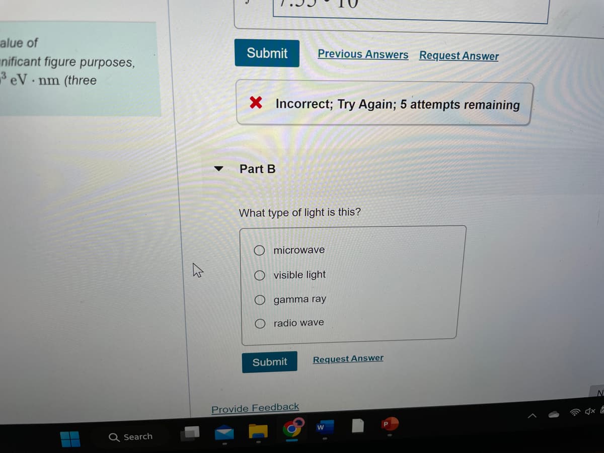 alue of
nificant figure purposes,
3 eV nm (three
.
H
Q Search
I
Submit Previous Answers Request Answer
X Incorrect; Try Again; 5 attempts remaining
Part B
What type of light is this?
Omicrowave
visible light
O gamma ray
Oradio wave
Submit
Provide Feedback
Request Answer
W