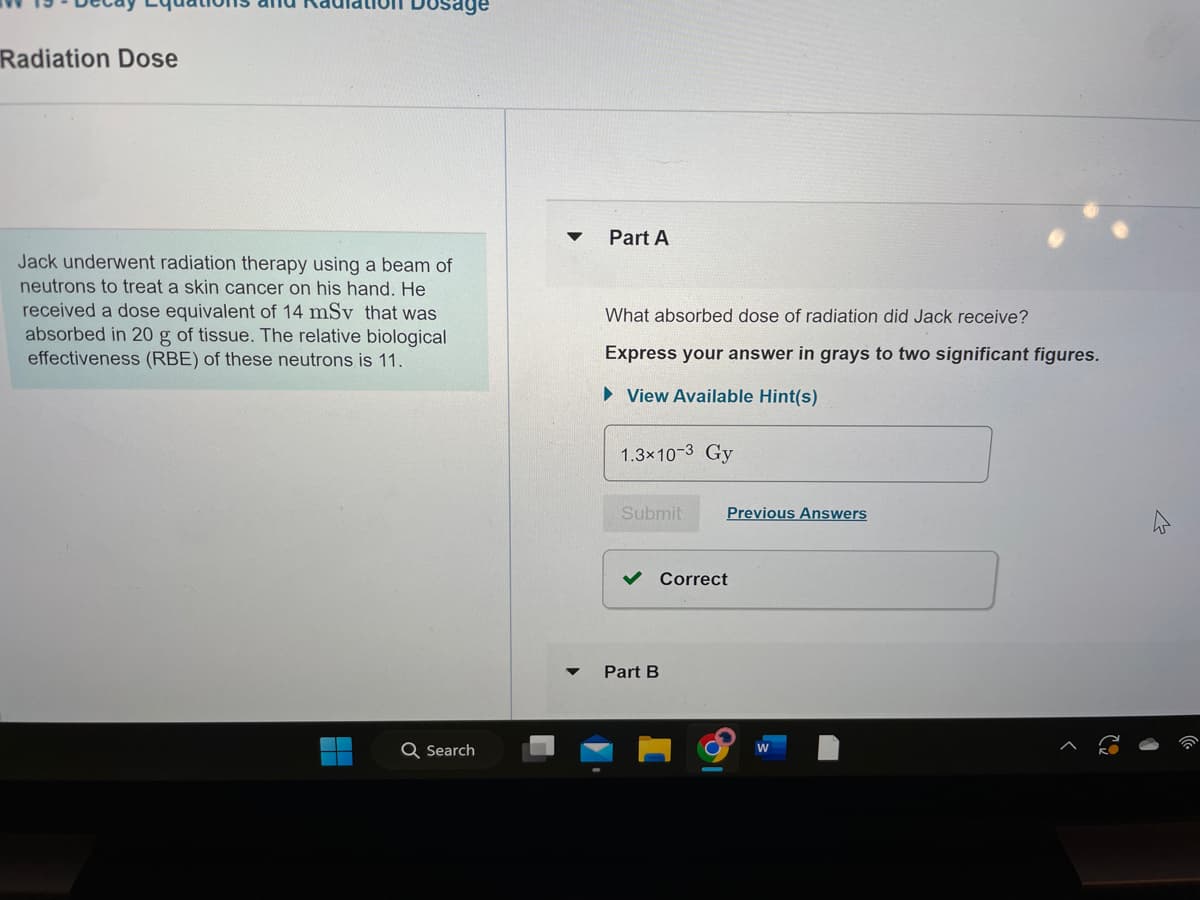 Radiation Dose
Jack underwent radiation therapy using a beam of
neutrons to treat a skin cancer on his hand. He
received a dose equivalent of 14 mSv that was
absorbed in 20 g of tissue. The relative biological
effectiveness (RBE) of these neutrons is 11.
H
Q Search
▼
Part A
What absorbed dose of radiation did Jack receive?
Express your answer in grays to two significant figures.
►View Available Hint(s)
1.3x10-3 Gy
Submit
Previous Answers
Correct
Part B
