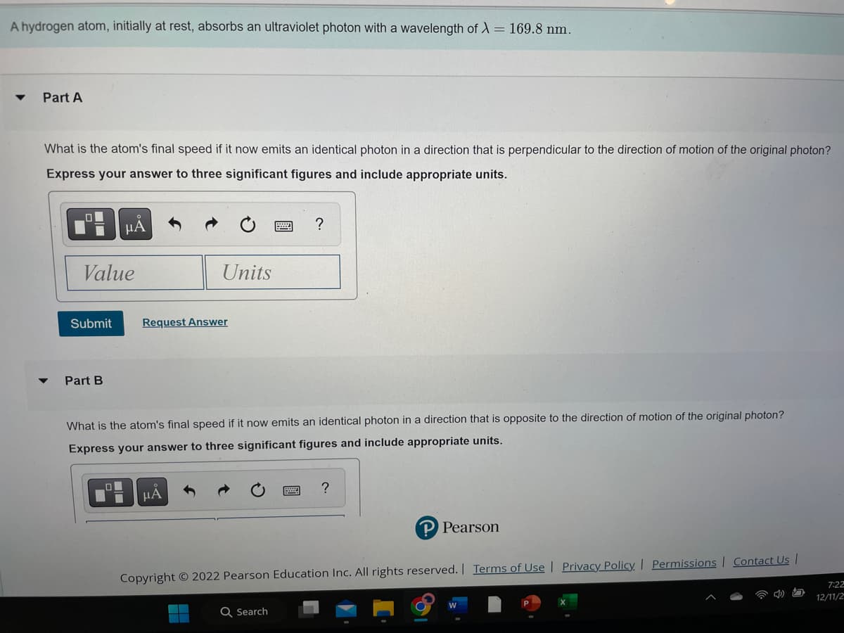 A hydrogen atom, initially at rest, absorbs an ultraviolet photon with a wavelength of λ = 169.8 nm.
▼ Part A
What is the atom's final speed if it now emits an identical photon in a direction that is perpendicular to the direction of motion of the original photon?
Express your answer to three significant figures and include appropriate units.
.0
Value
Submit
ΜΑ
Part B
Units
Request Answer
μA
What is the atom's final speed if it now emits an identical photon in a direction that is opposite to the direction of motion of the original photon?
Express your answer to three significant figures and include appropriate units.
?
Q Search
P Pearson
Copyright © 2022 Pearson Education Inc. All rights reserved. | Terms of Use | Privacy Policy | Permissions | Contact Us |
ט
7:22
12/11/2