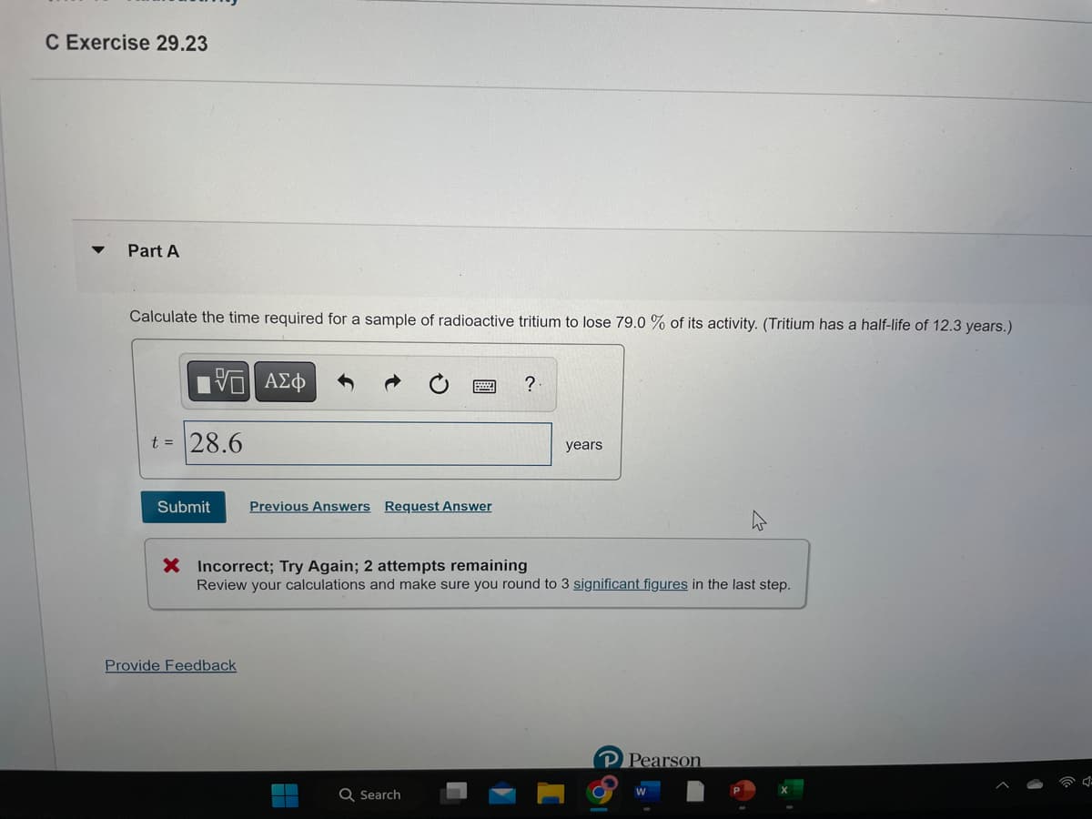C Exercise 29.23
Part A
Calculate the time required for a sample of radioactive tritium to lose 79.0 % of its activity. (Tritium has a half-life of 12.3 years.)
V
t = 28.6
Submit
ΑΣΦ
Provide Feedback
Previous Answers Request Answer
X Incorrect; Try Again; 2 attempts remaining
Review your calculations and make sure you round to 3 significant figures in the last step.
H
?
Q Search
years
P Pearson
W