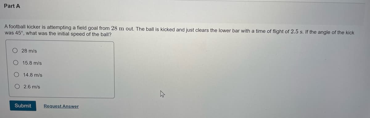 Part A
A football kicker is attempting a field goal from 28 m out. The ball is kicked and just clears the lower bar with a time of flight of 2.5 s. If the angle of the kick
was 45°, what was the initial speed of the ball?
28 m/s
O 15.8 m/s
O 14.8 m/s
2.6 m/s
Submit
Request Answer
