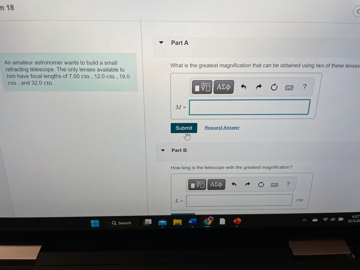 m 18
An amateur astronomer wants to build a small
refracting telescope. The only lenses available to
him have focal lengths of 7.00 cm, 12.0 cm, 19.0
cm, and 32.0 cm.
H
Q Search
Part A
What is the greatest magnification that can be obtained using two of these lenses
M =
Submit
Part B
—| ΑΣΦ
L =
Request Answer
How long is the telescope with the greatest magnification?
-- ΑΣΦ
?
cm
6:27
12/5/20