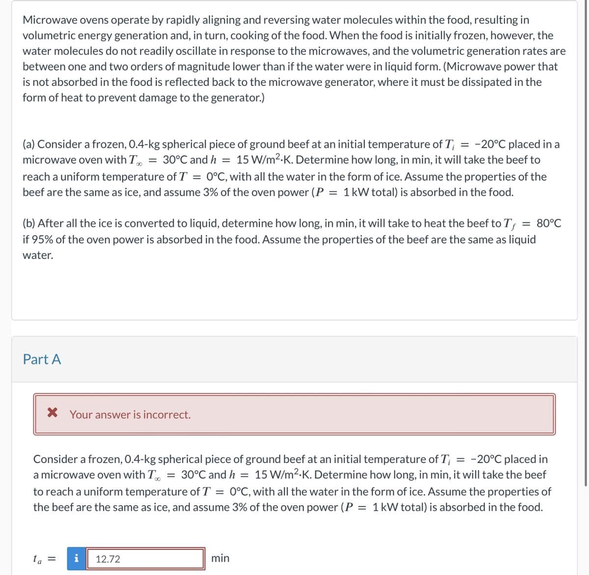 Microwave ovens operate by rapidly aligning and reversing water molecules within the food, resulting in
volumetric energy generation and, in turn, cooking of the food. When the food is initially frozen, however, the
water molecules do not readily oscillate in response to the microwaves, and the volumetric generation rates are
between one and two orders of magnitude lower than if the water were in liquid form. (Microwave power that
is not absorbed in the food is reflected back to the microwave generator, where it must be dissipated in the
form of heat to prevent damage to the generator.)
(a) Consider a frozen, 0.4-kg spherical piece of ground beef at an initial temperature of T; = -20°C placed in a
microwave oven with To = 30°C and h = 15 W/m²K. Determine how long, in min, it will take the beef to
reach a uniform temperature of T = 0°C, with all the water in the form of ice. Assume the properties of the
beef are the same as ice, and assume 3% of the oven power (P = 1 kW total) is absorbed in the food.
(b) After all the ice is converted to liquid, determine how long, in min, it will take to heat the beef to T = 80°C
if 95% of the oven power is absorbed in the food. Assume the properties of the beef are the same as liquid
water.
Part A
× Your answer is incorrect.
Consider a frozen, 0.4-kg spherical piece of ground beef at an initial temperature of T₁ = -20°C placed in
a microwave oven with To = 30°C and h = 15 W/m².K. Determine how long, in min, it will take the beef
to reach a uniform temperature of T = 0°C, with all the water in the form of ice. Assume the properties of
the beef are the same as ice, and assume 3% of the oven power (P = 1 kW total) is absorbed in the food.
ta =
i 12.72
min